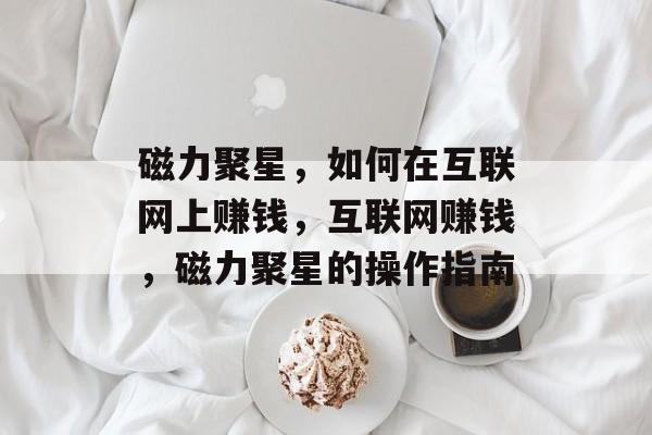 磁力聚星,如何在互联网上赚钱,互联网赚钱,磁力聚星的操作指南 磁力聚星,如何在互联网上赚钱,互联网赚钱,磁力聚星的操作指南