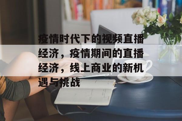 疫情时代下的视频直播经济,疫情期间的直播经济,线上商业的新机遇与挑战 疫情时代下的视频直播经济,疫情期间的直播经济,线上商业的新机遇与挑战