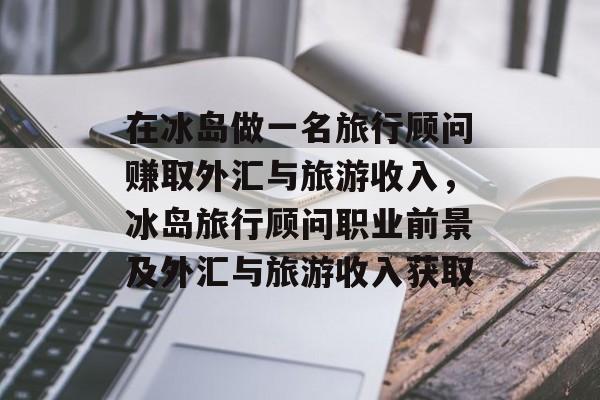 在冰岛做一名旅行顾问赚取外汇与旅游收入,冰岛旅行顾问职业前景及外汇与旅游收入获取 在冰岛做一名旅行顾问赚取外汇与旅游收入,冰岛旅行顾问职业前景及外汇与旅游收入获取