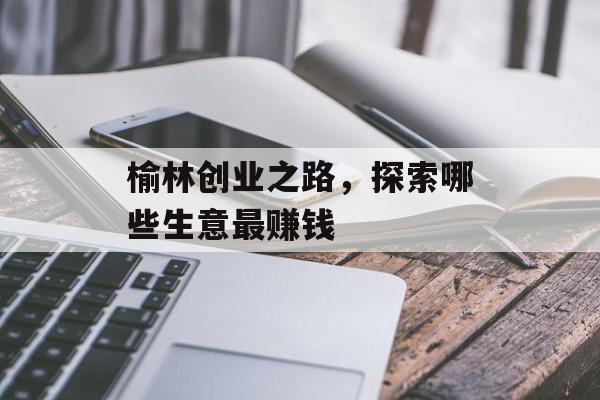 榆林创业之路,探索哪些生意最赚钱 榆林创业之路,探索哪些生意最赚钱