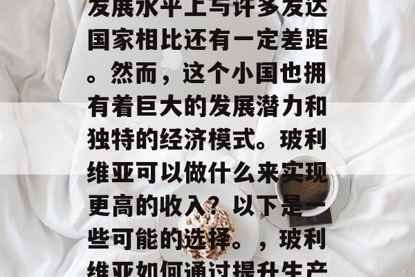 玻利维亚是一个相对较小的国家,在南美洲的发展水平上与许多发达国家相比还有一定差距。然而,这个小国也拥有着巨大的发展潜力和独特的经济模式。玻利维亚可以做什么来实现更高的收入?以下是一些可能的选择。,玻利维亚如何通过提升生产力和发展经济模式实现更高收入? 玻利维亚是一个相对较小的国家,在南美洲的发展水平上与许多发达国家相比还有一定差距。然而,这个小国也拥有着巨大的发展潜力和独特的经济模式。玻利维亚可以做什么来实现更高的收入?以下是一些可能的选择。,玻利维亚如何通过提升生产力和发展经济模式实现更高收入?