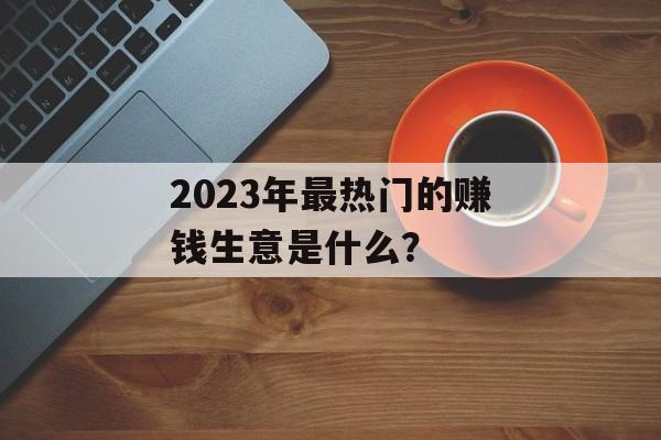 2023年最热门的赚钱生意是什么? 2023年最热门的赚钱生意是什么?