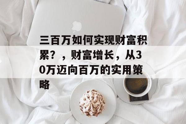 三百万如何实现财富积累?,财富增长,从30万迈向百万的实用策略 三百万如何实现财富积累?,财富增长,从30万迈向百万的实用策略