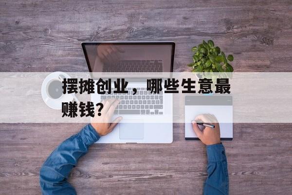 摆摊创业，哪些生意最赚钱？