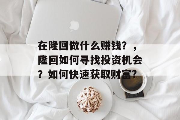 在隆回做什么赚钱?,隆回如何寻找投资机会?如何快速获取财富? 在隆回做什么赚钱?,隆回如何寻找投资机会?如何快速获取财富?