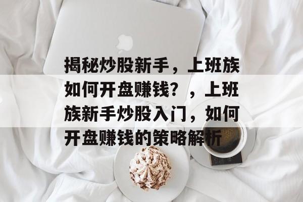 揭秘炒股新手,上班族如何开盘赚钱?,上班族新手炒股入门,如何开盘赚钱的策略解析 揭秘炒股新手,上班族如何开盘赚钱?,上班族新手炒股入门,如何开盘赚钱的策略解析