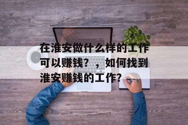 在淮安做什么样的工作可以赚钱?,如何找到淮安赚钱的工作? 在淮安做什么样的工作可以赚钱?,如何找到淮安赚钱的工作?
