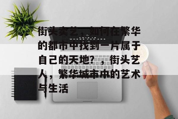 街头卖艺,如何在繁华的都市中找到一片属于自己的天地?,街头艺人,繁华城市中的艺术与生活 街头卖艺,如何在繁华的都市中找到一片属于自己的天地?,街头艺人,繁华城市中的艺术与生活