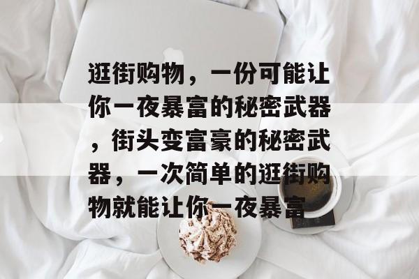 逛街购物,一份可能让你一夜暴富的秘密武器,街头变富豪的秘密武器,一次简单的逛街购物就能让你一夜暴富 逛街购物,一份可能让你一夜暴富的秘密武器,街头变富豪的秘密武器,一次简单的逛街购物就能让你一夜暴富