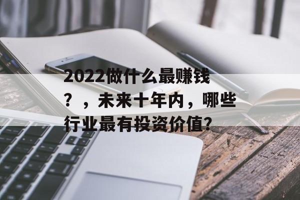 2022做什么最赚钱?,未来十年内,哪些行业最有投资价值? 2022做什么最赚钱?,未来十年内,哪些行业最有投资价值?