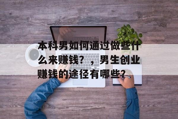 本科男如何通过做些什么来赚钱?,男生创业赚钱的途径有哪些? 本科男如何通过做些什么来赚钱?,男生创业赚钱的途径有哪些?