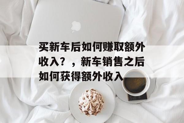 买新车后如何赚取额外收入?,新车销售之后如何获得额外收入 买新车后如何赚取额外收入?,新车销售之后如何获得额外收入