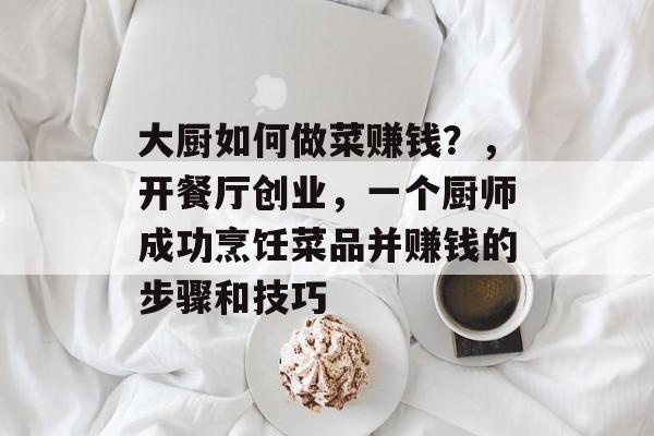 大厨如何做菜赚钱?,开餐厅创业,一个厨师成功烹饪菜品并赚钱的步骤和技巧 大厨如何做菜赚钱?,开餐厅创业,一个厨师成功烹饪菜品并赚钱的步骤和技巧