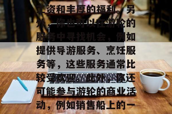 游轮上的赚钱方式有很多种。首先,作为乘务员,你可以赚取高额的工资和丰厚的福利。另外,你也可以在游轮的服务中寻找机会,例如提供导游服务、烹饪服务等,这些服务通常比较受欢迎。此外,你还可能参与游轮的商业活动,例如销售船上的一些产品或服务。,游轮乘务员如何获得丰厚薪酬及福利 游轮上的赚钱方式有很多种。首先,作为乘务员,你可以赚取高额的工资和丰厚的福利。另外,你也可以在游轮的服务中寻找机会,例如提供导游服务、烹饪服务等,这些服务通常比较受欢迎。此外,你还可能参与游轮的商业活动,例如销售船上的一些产品或服务。,游轮乘务员如何获得丰厚薪酬及福利