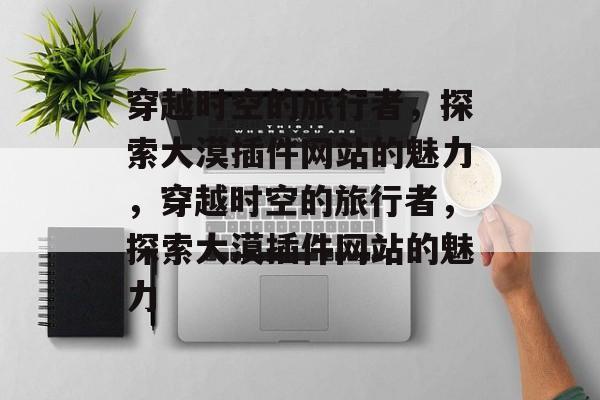穿越时空的旅行者,探索大漠插件网站的魅力,穿越时空的旅行者,探索大漠插件网站的魅力 穿越时空的旅行者,探索大漠插件网站的魅力,穿越时空的旅行者,探索大漠插件网站的魅力