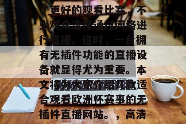 欧洲杯正处在紧张激烈的阶段,无数的足球爱好者们翘首以盼。而为了更好的观看比赛,不少观众选择通过网络进行直播。这时,一台拥有无插件功能的直播设备就显得尤为重要。本文将为大家介绍几款适合观看欧洲杯赛事的无插件直播网站。,高清无插件直播软件推荐,让你轻松享受欧洲杯盛宴 欧洲杯正处在紧张激烈的阶段,无数的足球爱好者们翘首以盼。而为了更好的观看比赛,不少观众选择通过网络进行直播。这时,一台拥有无插件功能的直播设备就显得尤为重要。本文将为大家介绍几款适合观看欧洲杯赛事的无插件直播网站。,高清无插件直播软件推荐,让你轻松享受欧洲杯盛宴
