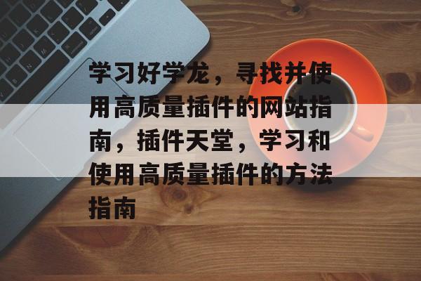 学习好学龙,寻找并使用高质量插件的网站指南,插件天堂,学习和使用高质量插件的方法指南 学习好学龙,寻找并使用高质量插件的网站指南,插件天堂,学习和使用高质量插件的方法指南