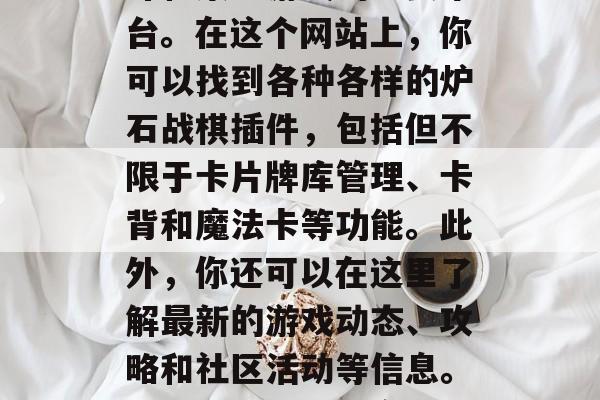 炉石战棋插件官方网站是玩家进行炉石传说战斗和策略游戏的重要平台。在这个网站上,你可以找到各种各样的炉石战棋插件,包括但不限于卡片牌库管理、卡背和魔法卡等功能。此外,你还可以在这里了解最新的游戏动态、攻略和社区活动等信息。,炉石战棋插件官网,功能丰富、信息全面的游戏平台 炉石战棋插件官方网站是玩家进行炉石传说战斗和策略游戏的重要平台。在这个网站上,你可以找到各种各样的炉石战棋插件,包括但不限于卡片牌库管理、卡背和魔法卡等功能。此外,你还可以在这里了解最新的游戏动态、攻略和社区活动等信息。,炉石战棋插件官网,功能丰富、信息全面的游戏平台