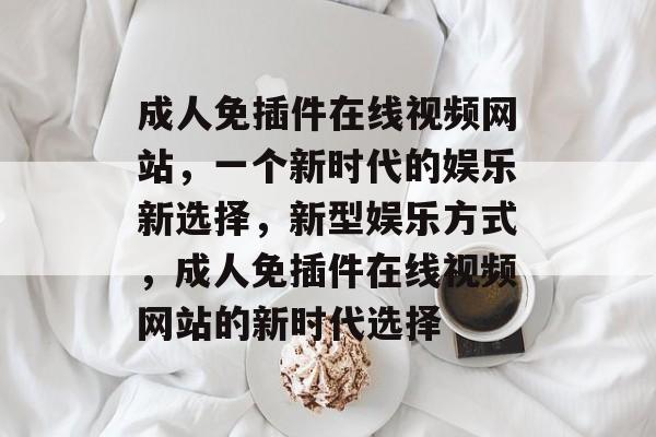 成人免插件在线视频网站,一个新时代的娱乐新选择,新型娱乐方式,成人免插件在线视频网站的新时代选择 成人免插件在线视频网站,一个新时代的娱乐新选择,新型娱乐方式,成人免插件在线视频网站的新时代选择