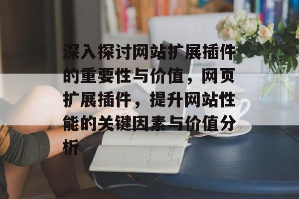 深入探讨网站扩展插件的重要性与价值,网页扩展插件,提升网站性能的关键因素与价值分析 深入探讨网站扩展插件的重要性与价值,网页扩展插件,提升网站性能的关键因素与价值分析