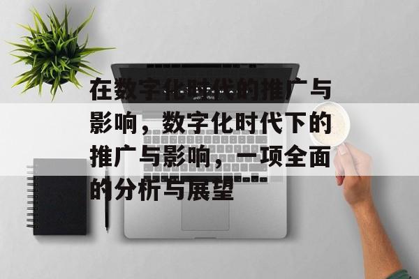 在数字化时代的推广与影响,数字化时代下的推广与影响,一项全面的分析与展望 在数字化时代的推广与影响,数字化时代下的推广与影响,一项全面的分析与展望
