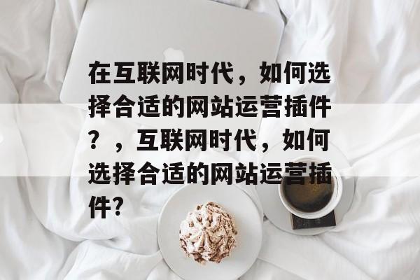 在互联网时代,如何选择合适的网站运营插件?,互联网时代,如何选择合适的网站运营插件? 在互联网时代,如何选择合适的网站运营插件?,互联网时代,如何选择合适的网站运营插件?