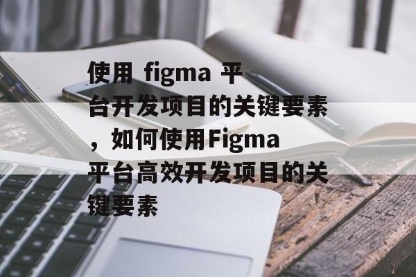 使用 figma 平台开发项目的关键要素,如何使用Figma平台高效开发项目的关键要素 使用 figma 平台开发项目的关键要素,如何使用Figma平台高效开发项目的关键要素