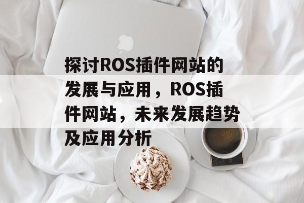 探讨ROS插件网站的发展与应用,ROS插件网站,未来发展趋势及应用分析 探讨ROS插件网站的发展与应用,ROS插件网站,未来发展趋势及应用分析