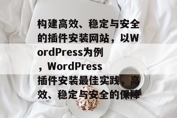 构建高效、稳定与安全的插件安装网站,以WordPress为例,WordPress插件安装最佳实践,高效、稳定与安全的保障 构建高效、稳定与安全的插件安装网站,以WordPress为例,WordPress插件安装最佳实践,高效、稳定与安全的保障