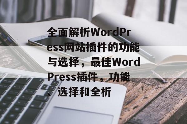 全面解析WordPress网站插件的功能与选择,最佳WordPress插件,功能、选择和全析 全面解析WordPress网站插件的功能与选择,最佳WordPress插件,功能、选择和全析