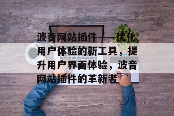 波音网站插件——优化用户体验的新工具,提升用户界面体验,波音网站插件的革新者 波音网站插件——优化用户体验的新工具,提升用户界面体验,波音网站插件的革新者