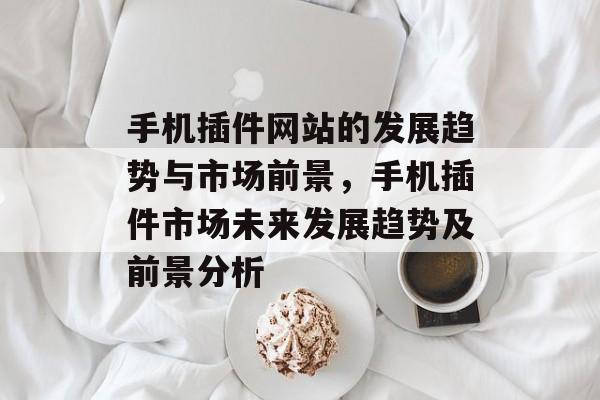 手机插件网站的发展趋势与市场前景,手机插件市场未来发展趋势及前景分析 手机插件网站的发展趋势与市场前景,手机插件市场未来发展趋势及前景分析