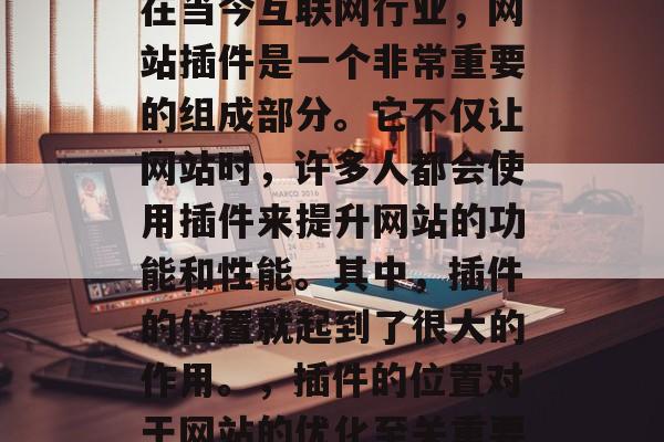 在当今互联网行业,网站插件是一个非常重要的组成部分。它不仅让网站时,许多人都会使用插件来提升网站的功能和性能。其中,插件的位置就起到了很大的作用。,插件的位置对于网站的优化至关重要 在当今互联网行业,网站插件是一个非常重要的组成部分。它不仅让网站时,许多人都会使用插件来提升网站的功能和性能。其中,插件的位置就起到了很大的作用。,插件的位置对于网站的优化至关重要
