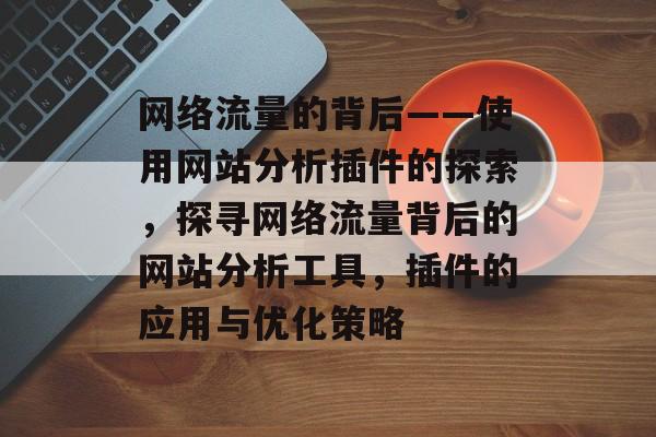 网络流量的背后——使用网站分析插件的探索,探寻网络流量背后的网站分析工具,插件的应用与优化策略 网络流量的背后——使用网站分析插件的探索,探寻网络流量背后的网站分析工具,插件的应用与优化策略