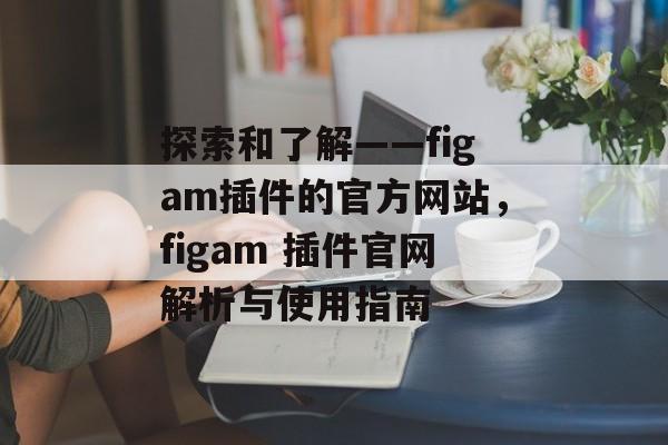 探索和了解——figam插件的官方网站，figam 插件官网解析与使用指南