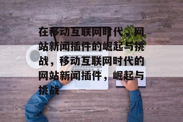 在移动互联网时代,网站新闻插件的崛起与挑战,移动互联网时代的网站新闻插件,崛起与挑战 在移动互联网时代,网站新闻插件的崛起与挑战,移动互联网时代的网站新闻插件,崛起与挑战