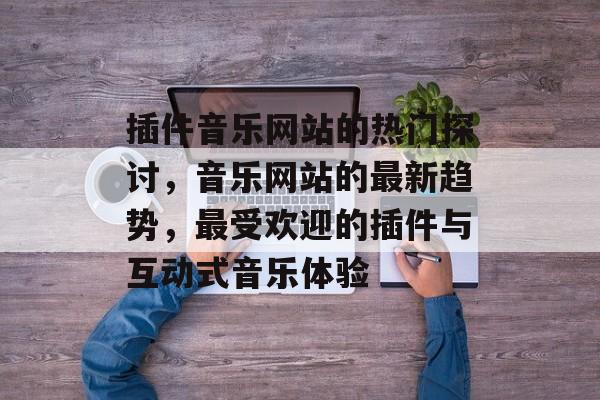 插件音乐网站的热门探讨,音乐网站的最新趋势,最受欢迎的插件与互动式音乐体验 插件音乐网站的热门探讨,音乐网站的最新趋势,最受欢迎的插件与互动式音乐体验