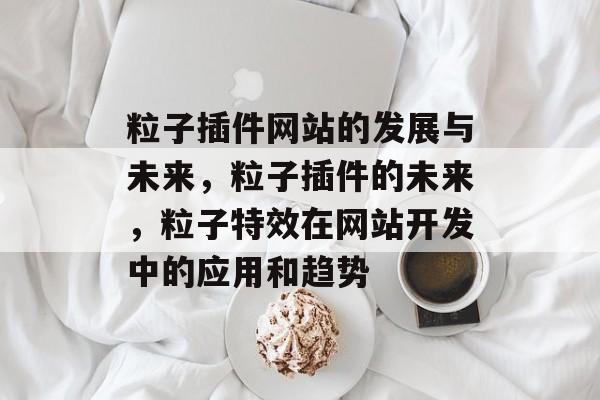 粒子插件网站的发展与未来,粒子插件的未来,粒子特效在网站开发中的应用和趋势 粒子插件网站的发展与未来,粒子插件的未来,粒子特效在网站开发中的应用和趋势