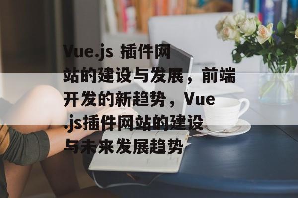Vue.js 插件网站的建设与发展,前端开发的新趋势,Vue.js插件网站的建设与未来发展趋势 Vue.js 插件网站的建设与发展,前端开发的新趋势,Vue.js插件网站的建设与未来发展趋势