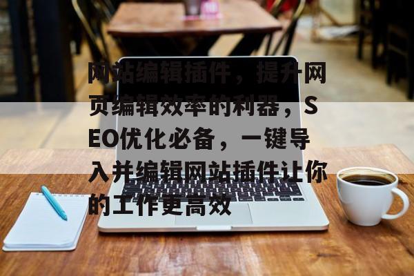 网站编辑插件,提升网页编辑效率的利器,SEO优化必备,一键导入并编辑网站插件让你的工作更高效 网站编辑插件,提升网页编辑效率的利器,SEO优化必备,一键导入并编辑网站插件让你的工作更高效