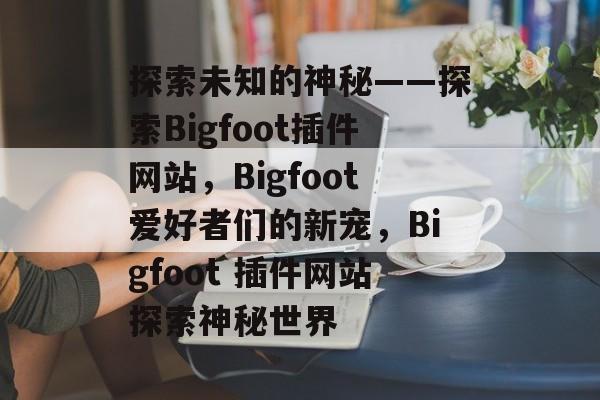 探索未知的神秘——探索Bigfoot插件网站,Bigfoot爱好者们的新宠,Bigfoot 插件网站探索神秘世界 探索未知的神秘——探索Bigfoot插件网站,Bigfoot爱好者们的新宠,Bigfoot 插件网站探索神秘世界