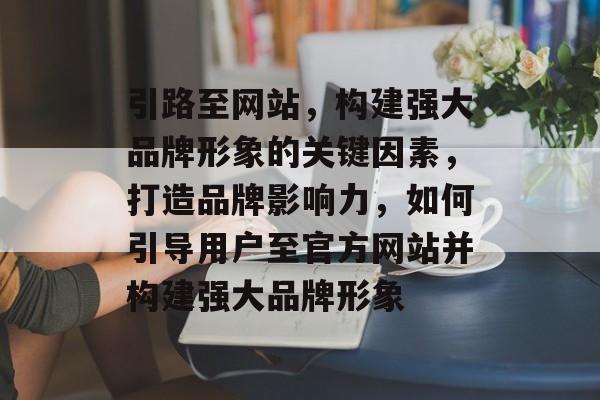 引路至网站,构建强大品牌形象的关键因素,打造品牌影响力,如何引导用户至官方网站并构建强大品牌形象 引路至网站,构建强大品牌形象的关键因素,打造品牌影响力,如何引导用户至官方网站并构建强大品牌形象