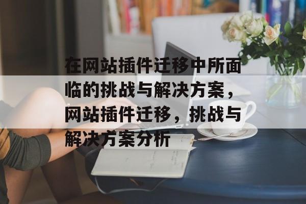 在网站插件迁移中所面临的挑战与解决方案,网站插件迁移,挑战与解决方案分析 在网站插件迁移中所面临的挑战与解决方案,网站插件迁移,挑战与解决方案分析