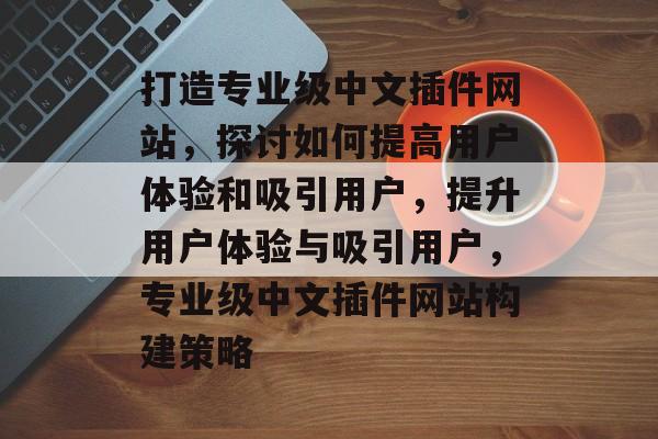 打造专业级中文插件网站,探讨如何提高用户体验和吸引用户,提升用户体验与吸引用户,专业级中文插件网站构建策略 打造专业级中文插件网站,探讨如何提高用户体验和吸引用户,提升用户体验与吸引用户,专业级中文插件网站构建策略