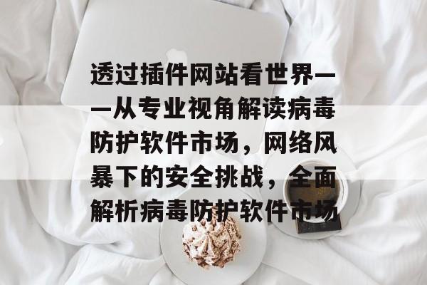 透过插件网站看世界——从专业视角解读病毒防护软件市场，网络风暴下的安全挑战，全面解析病毒防护软件市场