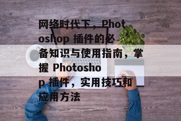 网络时代下,Photoshop 插件的必备知识与使用指南,掌握 Photoshop 插件,实用技巧和应用方法 网络时代下,Photoshop 插件的必备知识与使用指南,掌握 Photoshop 插件,实用技巧和应用方法