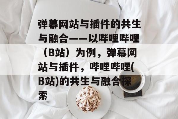 弹幕网站与插件的共生与融合——以哔哩哔哩(B站)为例,弹幕网站与插件,哔哩哔哩(B站)的共生与融合探索 弹幕网站与插件的共生与融合——以哔哩哔哩(B站)为例,弹幕网站与插件,哔哩哔哩(B站)的共生与融合探索
