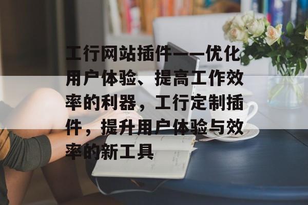 工行网站插件——优化用户体验、提高工作效率的利器,工行定制插件,提升用户体验与效率的新工具 工行网站插件——优化用户体验、提高工作效率的利器,工行定制插件,提升用户体验与效率的新工具