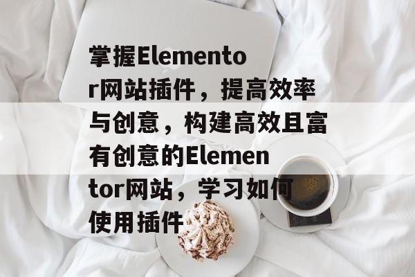 掌握Elementor网站插件,提高效率与创意,构建高效且富有创意的Elementor网站,学习如何使用插件 掌握Elementor网站插件,提高效率与创意,构建高效且富有创意的Elementor网站,学习如何使用插件