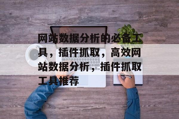 网站数据分析的必备工具,插件抓取,高效网站数据分析,插件抓取工具推荐 网站数据分析的必备工具,插件抓取,高效网站数据分析,插件抓取工具推荐